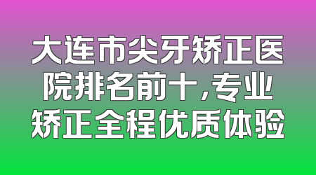 大连市尖牙矫正医院排名前十，专业矫正全程优质体验