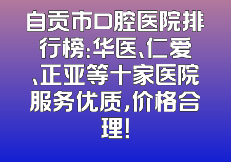 自贡市口腔医院排行榜：华医、仁爱、正亚等十家医院服务优质，价格合理！