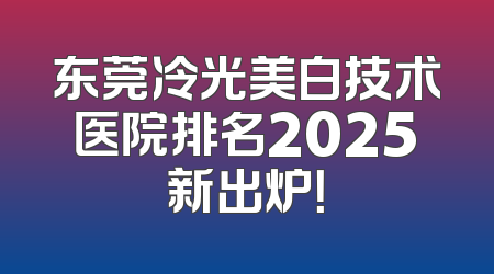 东莞冷光美白技术医院排名2025新出炉！