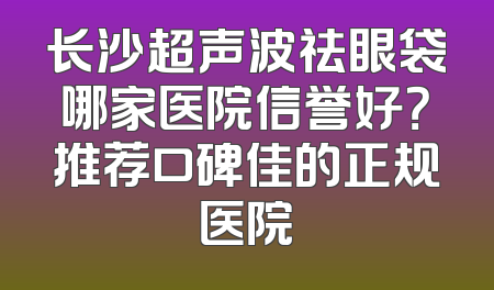 长沙超声波祛眼袋哪家医院信誉好？推荐口碑佳的正规医院