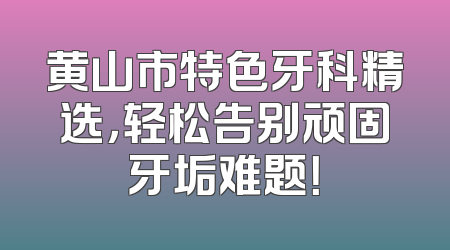 黄山市特色牙科精选，轻松告别顽固牙垢难题！