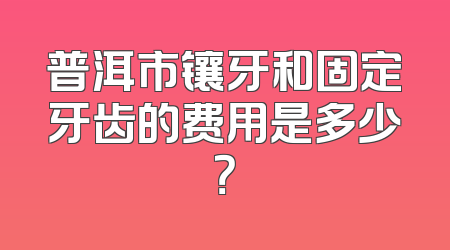 普洱市镶牙和固定牙齿的费用是多少？