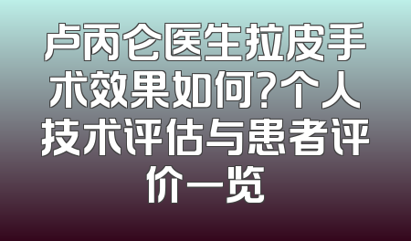 卢丙仑医生拉皮手术效果如何？个人技术评估与患者评价一览