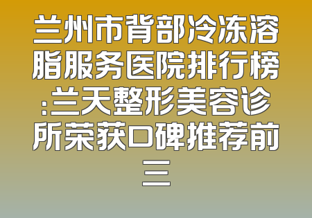 兰州市背部冷冻溶脂服务医院排行榜：兰天整形美容诊所荣获口碑推荐前三