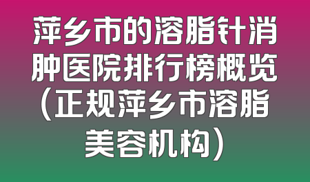 萍乡市的溶脂针消肿医院排行榜概览（正规萍乡市溶脂美容机构）