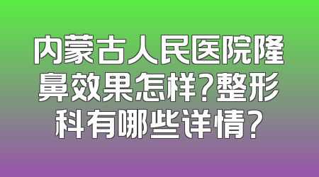 内蒙古人民医院隆鼻效果怎样？整形科有哪些详情？