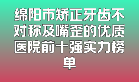 绵阳市矫正牙齿不对称及嘴歪的优质医院前十强实力榜单
