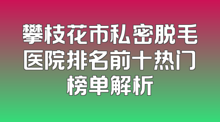 攀枝花市私密脱毛医院排名前十热门榜单解析