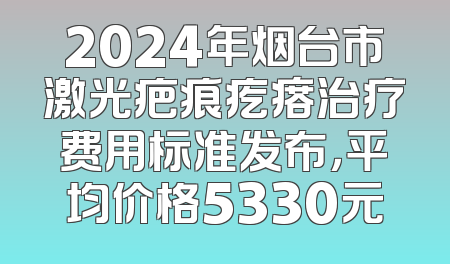 2024年烟台市激光疤痕疙瘩治疗费用标准发布，平均价格5330元