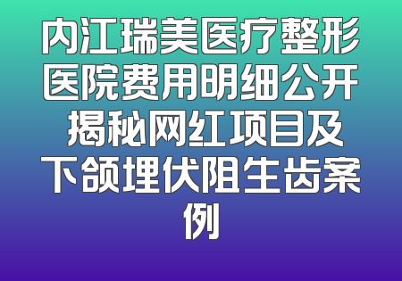 内江瑞美医疗整形医院费用明细公开 揭秘网红项目及下颌埋伏阻生齿案例