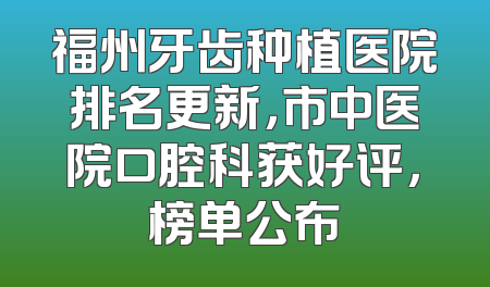福州牙齿种植医院排名更新，市中医院口腔科获好评，榜单公布