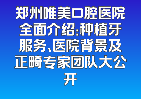 郑州唯美口腔医院全面介绍：种植牙服务、医院背景及正畸专家团队大公开