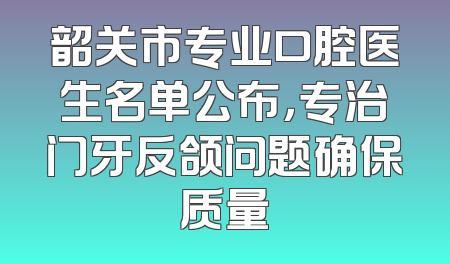 韶关市专业口腔医生名单公布，专治门牙反颌问题确保质量