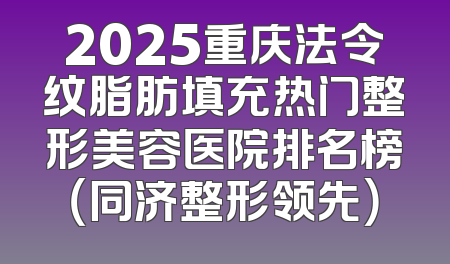 2025重庆法令纹脂肪填充热门整形美容医院排名榜（同济整形领先）