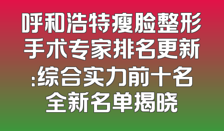 呼和浩特瘦脸整形手术专家排名更新：综合实力前十名全新名单揭晓