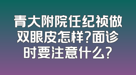青大附院任纪祯做双眼皮怎样？面诊时要注意什么？