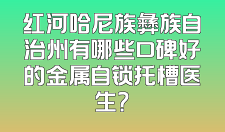 红河哈尼族彝族自治州有哪些口碑好的金属自锁托槽医生？