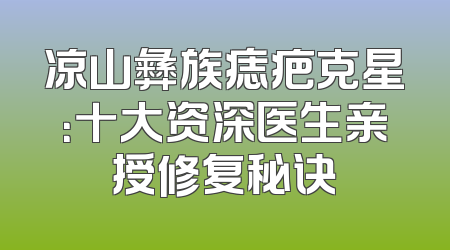 凉山彝族痣疤克星：十大资深医生亲授修复秘诀