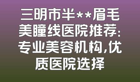 三明市半**眉毛美瞳线医院推荐：专业美容机构，优质医院选择