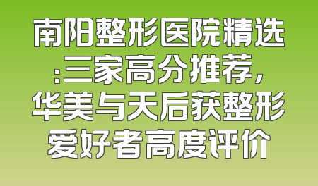 南阳整形医院精选：三家高分推荐，华美与天后获整形爱好者高度评价