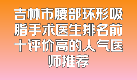 吉林市腰部环形吸脂手术医生排名前十评价高的人气医师推荐