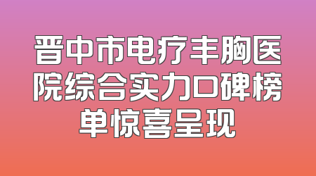 晋中市电疗丰胸医院综合实力口碑榜单惊喜呈现