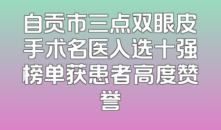 自贡市三点双眼皮手术名医入选十强榜单获患者高度赞誉