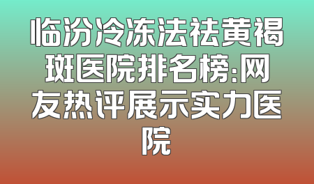 临汾冷冻法祛黄褐斑医院排名榜：网友热评展示实力医院