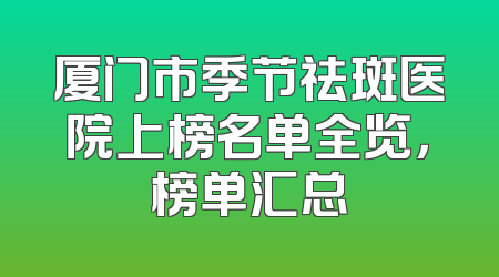厦门市季节祛斑医院上榜名单全览，榜单汇总