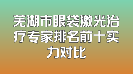 芜湖市眼袋激光治疗专家排名前十实力对比