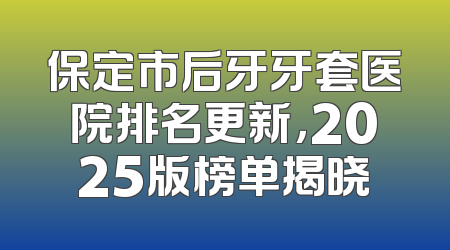 保定市后牙牙套医院排名更新，2025版榜单揭晓