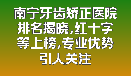 南宁牙齿矫正医院排名揭晓，红十字等上榜，专业优势引人关注