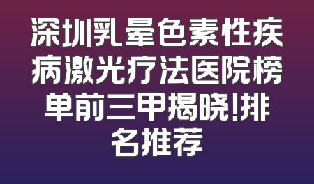 深圳乳晕色素性疾病激光疗法医院榜单前三甲揭晓！排名推荐