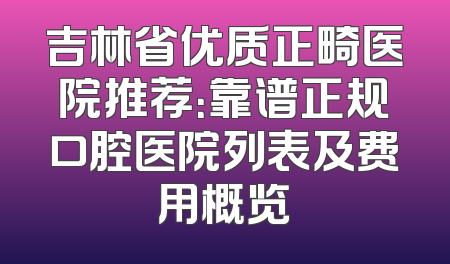 吉林省优质正畸医院推荐：靠谱正规口腔医院列表及费用概览
