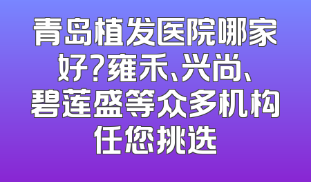 青岛植发医院哪家好？雍禾、兴尚、碧莲盛等众多机构任您挑选