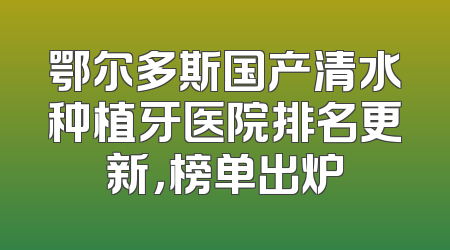 鄂尔多斯国产清水种植牙医院排名更新，榜单出炉