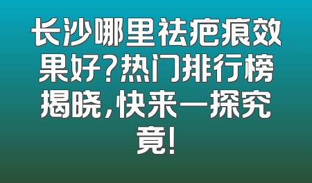 长沙哪里祛疤痕效果好？热门排行榜揭晓，快来一探究竟！