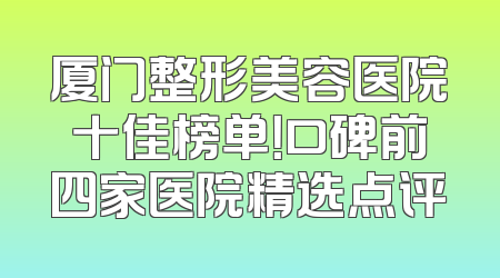 厦门整形美容医院十佳榜单！口碑前四家医院精选点评