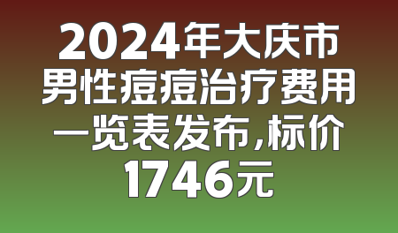 2024年大庆市男性痘痘治疗费用一览表发布，标价1746元