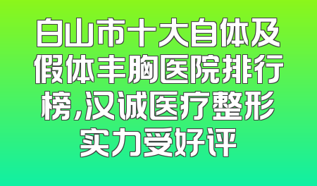 白山市十大自体及假体丰胸医院排行榜，汉诚医疗整形实力受好评