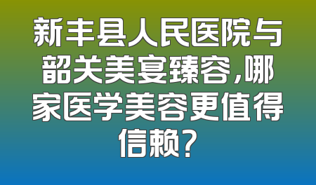 新丰县人民医院与韶关美宴臻容，哪家医学美容更值得信赖？