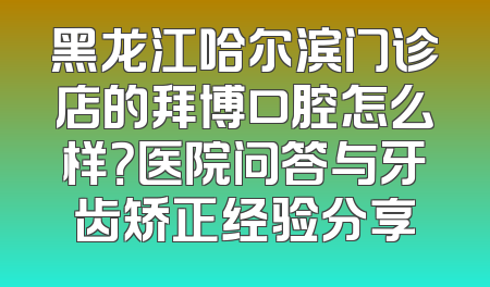 黑龙江哈尔滨门诊店的拜博口腔怎么样？医院问答与牙齿矫正经验分享