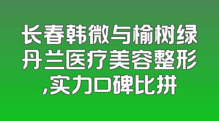 长春韩微与榆树绿丹兰医疗美容整形，实力口碑比拼
