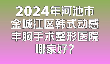 2024年河池市金城江区韩式动感丰胸手术整形医院哪家好？