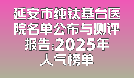 延安市纯钛基台医院名单公布与测评报告：2025年人气榜单