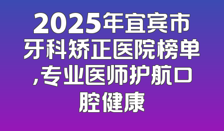 2025年宜宾市牙科矫正医院榜单，专业医师护航口腔健康