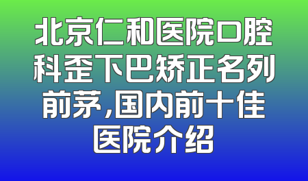 北京仁和医院口腔科歪下巴矫正名列前茅，国内前十佳医院介绍