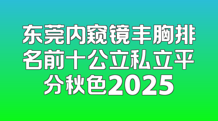 东莞内窥镜丰胸排名前十公立私立平分秋色2025