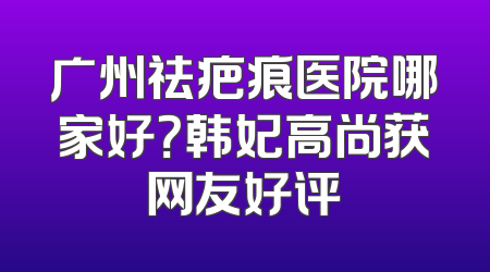 广州祛疤痕医院哪家好？韩妃高尚获网友好评
