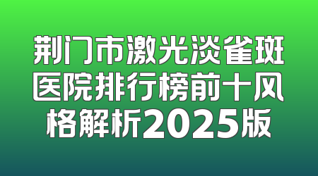 荆门市激光淡雀斑医院排行榜前十风格解析2025版
